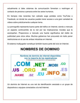 actualmente si tales sistemas de comunicación fomentan o restringen el
contacto de persona a persona entre los seres humanos.
En tiempos más recientes han cobrado auge portales como YouTube o
Facebook, en donde los usuarios pueden tener acceso a una gran variedad de
videos sobre prácticamente cualquier tema.
La pornografía representa buena parte del tráfico en Internet, siendo a menudo
un aspecto controvertido de la red por las implicaciones morales que le
acompañan. Proporciona a menudo una fuente significativa del rédito de
publicidad para otros sitios. Muchos gobiernos han procurado sin éxito poner
restricciones en el uso de ambas industrias en Internet.
El sistema multijugador constituye también buena parte del ocio en Internet.
NOMBRES DE DOMINIO
Un dominio de Internet es una red de identificación asociada a un grupo de
dispositivos o equipos conectados a la red Internet.
 