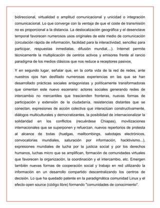 bidireccional, virtualidad o amplitud comunicacional y unicidad o integración
comunicacional. Lo que converge con la ventaja de que el coste de transmisión
no es proporcional a la distancia. La deslocalización geográfica y el desenclave
temporal favorecen numerosos usos originales de este medio de comunicación
(circulación rápida de información, facilidad para la interactividad, sencillez para
participar, respuestas inmediatas, difusión mundial,...). Internet permite
técnicamente la multiplicación de centros activos y emisores frente al rancio
paradigma de los medios clásicos que nos reduce a receptores pasivos.
Y en segundo lugar, señalar que, en la corta vida de la red de redes, ante
nuestros ojos han desfilado numerosas experiencias en las que se han
desarrollado prácticas sociales antagonistas y políticamente transformadoras
que cimentan este nuevo escenario: actores sociales generando redes de
intercambio no mercantiles que trascienden fronteras, nuevas formas de
participación y extensión de la ciudadanía, resistencias distantes que se
conectan, expresiones de acción colectiva que interactúan constructivamente,
diálogos multiculturales y democratizantes, la posibilidad de internacionalizar la
solidaridad en los conflictos (recuérdese Chiapas), movilizaciones
internacionales que se superponen y refuerzan, nuevos repertorios de protesta
al alcance de todas (huelgas, mailbombings, sabotajes electrónicos,
convocatorias mundiales, saturación por información, hacktivismo...),
expresiones mundiales de lucha por la justicia social y por los derechos
humanos, luchas micro que se amplifican, formación de comunidades virtuales
que favorecen la organización, la coordinación y el intercambio, etc. Emergen
también nuevas formas de cooperación social y trabajo en red utilizando la
información en un desarrollo compartido descentralizando los centros de
decisión. Lo que ha quedado patente en la paradigmática comunidad Linux y el
efecto open source (código libre) formando "comunidades de conocimiento".
 