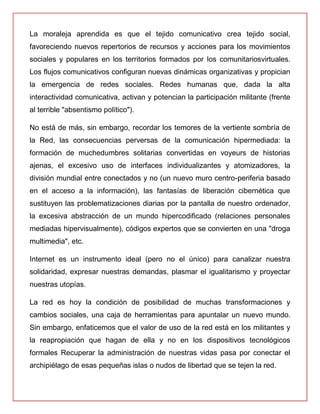 La moraleja aprendida es que el tejido comunicativo crea tejido social,
favoreciendo nuevos repertorios de recursos y acciones para los movimientos
sociales y populares en los territorios formados por los comunitariosvirtuales.
Los flujos comunicativos configuran nuevas dinámicas organizativas y propician
la emergencia de redes sociales. Redes humanas que, dada la alta
interactividad comunicativa, activan y potencian la participación militante (frente
al terrible "absentismo político").
No está de más, sin embargo, recordar los temores de la vertiente sombría de
la Red, las consecuencias perversas de la comunicación hipermediada: la
formación de muchedumbres solitarias convertidas en voyeurs de historias
ajenas, el excesivo uso de interfaces individualizantes y atomizadores, la
división mundial entre conectados y no (un nuevo muro centro-periferia basado
en el acceso a la información), las fantasías de liberación cibernética que
sustituyen las problematizaciones diarias por la pantalla de nuestro ordenador,
la excesiva abstracción de un mundo hipercodificado (relaciones personales
mediadas hipervisualmente), códigos expertos que se convierten en una "droga
multimedia", etc.
Internet es un instrumento ideal (pero no el único) para canalizar nuestra
solidaridad, expresar nuestras demandas, plasmar el igualitarismo y proyectar
nuestras utopías.
La red es hoy la condición de posibilidad de muchas transformaciones y
cambios sociales, una caja de herramientas para apuntalar un nuevo mundo.
Sin embargo, enfaticemos que el valor de uso de la red está en los militantes y
la reapropiación que hagan de ella y no en los dispositivos tecnológicos
formales Recuperar la administración de nuestras vidas pasa por conectar el
archipiélago de esas pequeñas islas o nudos de libertad que se tejen la red.
 