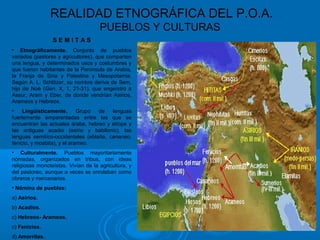 REALIDAD ETNOGRÁFICA DEL P.O.A.
PUEBLOS Y CULTURAS
S E M I T A S
• Etnográficamente. Conjunto de pueblos
variados (pastores y agricultores), que comparten
una lengua, y determinados usos y costumbres y
que fueron habitantes de la Península de Arabia,
la Franja de Siria y Palestina y Mesopotamia.
Según A. L. Schlözer, su nombre deriva de Sem,
hijo de Noé (Gen. X, 1, 21-31), que engendró a
Assur, Aram y Eber, de donde vendrían Asirios,
Arameos y Hebreos.
• Lingüísticamente. Grupo de lenguas
fuertemente emparentadas entre las que se
encuentran las actuales árabe, hebreo y etíope y
las antiguas acadio (asirio y babilonio), las
lenguas semitíco-occidentales (eblaíta, cananeo,
fenicio, y moabita), y el arameo.
• Culturalmente. Pueblos mayoritariamente
nómadas, organizados en tribus, con ideas
religiosas monoteístas. Vivían de la agricultura, y
del pastoreo, aunque a veces se enrolaban como
obreros y mercenarios.
• Nómina de pueblos:
a) Asirios.
b) Acadios.
c) Hebreos- Arameos.
c) Fenicios.
d) Amorritas.
 