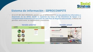 Sistema de información - SIPROCOMPITE
• El D.S Nº 001-2021-PRODUCE, precisa que el SIPROCOMPITE es una plataforma informática a
disposición de los GR/GL donde se registran las Fases de las Iniciativas de Apoyo a la
Competitividad Productiva y la ejecución de cada Plan de Negocio seleccionado, a efectos de
permitir, entre otros, su seguimiento y monitoreo.
Versión anterior Versión actual
 