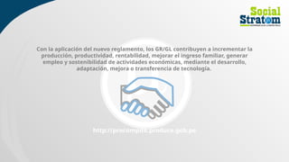 Con la aplicación del nuevo reglamento, los GR/GL contribuyen a incrementar la
producción, productividad, rentabilidad, mejorar el ingreso familiar, generar
empleo y sostenibilidad de actividades económicas, mediante el desarrollo,
adaptación, mejora o transferencia de tecnología.
http://procompite.produce.gob.pe
 