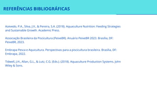 REFERÊNCIAS BIBLIOGRÁFICAS
Tidwell, J.H., Allan, G.L., & Lutz, C.G. (Eds.). (2018). Aquaculture Production Systems. John
Wiley & Sons.
Azevedo, P.A., Silva, J.V., & Pereira, S.A. (2018). Aquaculture Nutrition: Feeding Strategies
and Sustainable Growth. Academic Press.
Associação Brasileira da Piscicultura (PeixeBR). Anuário PeixeBR 2023. Brasília, DF:
PeixeBR, 2023.
Embrapa Pesca e Aquicultura. Perspectivas para a piscicultura brasileira. Brasília, DF:
Embrapa, 2022.
 