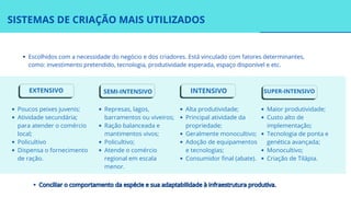 SISTEMAS DE CRIAÇÃO MAIS UTILIZADOS
Escolhidos com a necessidade do negócio e dos criadores. Está vinculado com fatores determinantes,
como: investimento pretendido, tecnologia, produtividade esperada, espaço disponível e etc.
Conciliar o comportamento da espécie e sua adaptabilidade à infraestrutura produtiva.
Conciliar o comportamento da espécie e sua adaptabilidade à infraestrutura produtiva.
EXTENSIVO SEMI-INTENSIVO INTENSIVO SUPER-INTENSIVO
Poucos peixes juvenis;
Atividade secundária;
para atender o comércio
local;
Policultivo
Dispensa o fornecimento
de ração.
Represas, lagos,
barramentos ou viveiros;
Ração balanceada e
mantimentos vivos;
Policultivo;
Atende o comércio
regional em escala
menor.
Alta produtividade;
Principal atividade da
propriedade;
Geralmente monocultivo;
Adoção de equipamentos
e tecnologias;
Consumidor final (abate).
Maior produtividade;
Custo alto de
implementação;
Tecnologia de ponta e
genética avançada;
Monocultivo;
Criação de Tilápia.
;
 
