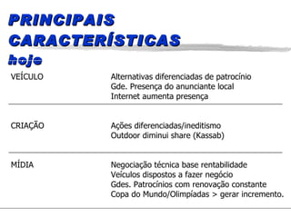 PRINCIPAIS CARACTERÍSTICAS hoje VEÍCULO Alternativas diferenciadas de patrocínio Gde. Presença do anunciante local Internet aumenta presença CRIAÇÃO Ações diferenciadas/ineditismo Outdoor diminui share (Kassab) MÍDIA Negociação técnica base rentabilidade Veículos dispostos a fazer negócio Gdes. Patrocínios com renovação constante Copa do Mundo/Olimpíadas > gerar incremento. 