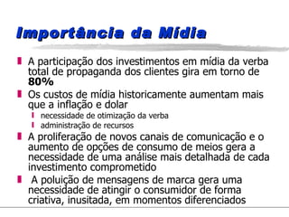 Importância da Mídia A participação dos investimentos em mídia da verba total de propaganda dos clientes gira em torno de  80%  Os custos de mídia historicamente aumentam mais que a inflação e dolar necessidade de otimização da verba administração de recursos A proliferação de novos canais de comunicação e o aumento de opções de consumo de meios gera a necessidade de uma análise mais detalhada de cada investimento comprometido A poluição de mensagens de marca gera uma necessidade de atingir o consumidor de forma criativa, inusitada, em momentos diferenciados 