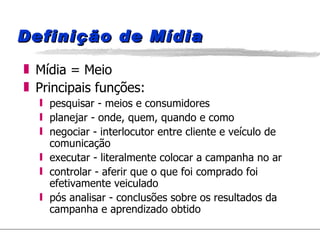 Definição de Mídia Mídia = Meio Principais funções: pesquisar - meios e consumidores planejar - onde, quem, quando e como negociar - interlocutor entre cliente e veículo de comunicação executar - literalmente colocar a campanha no ar controlar - aferir que o que foi comprado foi efetivamente veiculado pós analisar - conclusões sobre os resultados da campanha e aprendizado obtido 