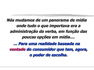 Nós mudamos de um panorama de mídia onde tudo o que importava era a administração da verba, em função das poucas opções em mídia.... ... Para uma realidade baseada na  vontade  do consumidor que tem, agora, o poder de escolha. 