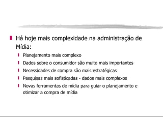 Há hoje mais complexidade na administração de Mídia: Planejamento mais complexo Dados sobre o consumidor são muito mais importantes Necessidades de compra são mais estratégicas Pesquisas mais sofisticadas - dados mais complexos Novas ferramentas de mídia para guiar o planejamento e otimizar a compra de mídia 