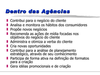 Dentro das Agências Contribui para o negócio do cliente Analisa e monitora os hábitos dos consumidores  Propõe novos negócios Recomenda as ações de mídia focadas nos objetivos do negócio do cliente Administra e otimiza a verba do cliente Cria novas oportunidades  Contribui para a análise de planejamento estratégico, através de seu conhecimento Participa de forma ativa na definição de formatos para a criação Gera idéias promocionais e de criação 