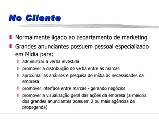 No Cliente Normalmente ligado ao departamento de marketing Grandes anunciantes possuem pessoal especializado em Mídia para: administrar a verba investida promover a distribuição de verba entre as marcas aproximar as análises e pesquisa de mídia às necessidades da empresa promover interface entre marcas - gerando negócios promover a visualização geral das ações da empresa (a maioria dos grandes anunciantes possuem 2 ou mais agências de propaganda) 
