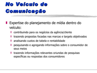 No Veículo de Comunicação Expertise do planejamento de mídia dentro do veículo: contribuindo para os negócios da agência/cliente trazendo propostas focadas nas marcas e targets objetivados analisando custos de tabela e rentabilidade pesquisando e agregando informações sobre o consumidor de seus meios trazendo informações relevantes oriundas de pesquisas específicas ou respostas dos consumidores 