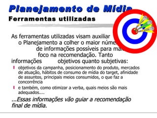 Planejamento de Mídia  Ferramentas utilizadas As ferramentas utilizadas visam auxiliar  o Planejamento a colher o maior número  de informações possíveis para maior  foco na recomendação. Tanto informações  objetivos quanto subjetivas: objetivos da campanha, posicionamento do produto, mercados de atuação, hábitos de consumo de mídia do target, afinidade de assuntos, principais meios consumidos, o que faz a concorrência e também, como otimizar a verba, quais meios são mais adequados.... ...Essas informações vão guiar a recomendação final de mídia. 
