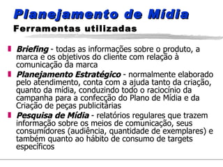 Planejamento de Mídia  Ferramentas utilizadas Briefing   - todas as informações sobre o produto, a marca e os objetivos do cliente com relação à comunicação da marca Planejamento Estratégico  - normalmente elaborado pelo atendimento, conta com a ajuda tanto da criação, quanto da mídia, conduzindo todo o raciocínio da campanha para a confecção do Plano de Mídia e da Criação de peças publicitárias Pesquisa de Mídia  - relatórios regulares que trazem informação sobre os meios de comunicação, seus consumidores (audiência, quantidade de exemplares) e também quanto ao hábito de consumo de targets específicos 