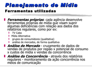 Planejamento de Mídia  Ferramentas utilizadas Ferramentas próprias : cada agência desenvolve ferramentas próprias de mídia que visam suprir algumas deficiências com relação aos dados dos relatórios regulares, como por ex: TV Cabo Mídia Alternativa grupos de consumidores (qualitativa) análise de mercados, de forma qualitativa Análise de Mercado  - cruzamento de dados de vendas de produtos por região x potencial de consumo x custos de mídia x vendas da concorrência Análise da Concorrência  - através dos relatórios regulares - monitoramento da ação concorrência nos meios de comunicação 
