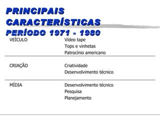 PRINCIPAIS CARACTERÍSTICAS PERÍODO 1971 - 1980 VEÍCULO Vídeo tape Tops e vinhetas Patrocínio americano CRIAÇÃO Criatividade Desenvolvimento técnico MÍDIA Desenvolvimento técnico Pesquisa Planejamento 
