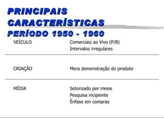 PRINCIPAIS CARACTERÍSTICAS PERÍODO 1950 - 1960 VEÍCULO Comerciais ao Vivo (P/B) Intervalos irregulares CRIAÇÃO Mera demonstração do produto MÍDIA Setorizado por meios Pesquisa incipiente Ênfase em compras 