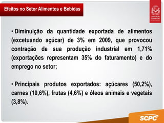 Efeitos no Setor Alimentos e Bebidas



   • Diminuição da quantidade exportada de alimentos
   (excetuando açúcar) de 3% em 2009, que provocou
   contração de sua produção industrial em 1,71%
   (exportações representam 35% do faturamento) e do
   emprego no setor;

   • Principais produtos exportados: açúcares (50,2%),
   carnes (10,6%), frutas (4,6%) e óleos animais e vegetais
   (3,8%).
 
