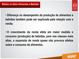 Efeitos no Setor Alimentos e Bebidas



   • Diferença no desempenho da produção de alimentos e
   bebidas também pode ser explicada pela relação com a
   renda;

   • O crescimento da renda afeta em maior medida o
   consumo (produção) de bebidas, pois nas classes mais
   altas, a expansão de renda quase não provoca efeitos
   sobre o consumo de alimentos.
 