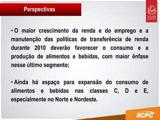 Perspectivas


• O maior crescimento da renda e do emprego e a
manutenção das políticas de transferência de renda
durante 2010 deverão favorecer o consumo e a
produção de alimentos e bebidas, com maior ênfase
nesse último segmento;

• Ainda há espaço para expansão do consumo de
alimentos e bebidas nas classes C, D e E,
especialmente no Norte e Nordeste.
 