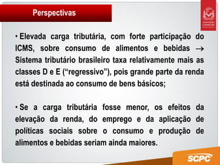 Perspectivas

• Elevada carga tributária, com forte participação do
ICMS, sobre consumo de alimentos e bebidas 
Sistema tributário brasileiro taxa relativamente mais as
classes D e E (“regressivo”), pois grande parte da renda
está destinada ao consumo de bens básicos;

• Se a carga tributária fosse menor, os efeitos da
elevação da renda, do emprego e da aplicação de
políticas sociais sobre o consumo e produção de
alimentos e bebidas seriam ainda maiores.
 