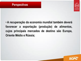Perspectivas




• A recuperação da economia mundial também deverá
favorecer a exportação (produção) de alimentos,
cujos principais mercados de destino são Europa,
Oriente Médio e Rússia;
 