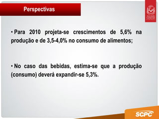 Perspectivas


• Para 2010 projeta-se crescimentos de 5,6% na
produção e de 3,5-4,0% no consumo de alimentos;



• No caso das bebidas, estima-se que a produção
(consumo) deverá expandir-se 5,3%.
 