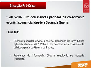 Situação Pré-Crise


• 2003-2007: Um dos maiores períodos de crescimento
econômico mundial desde a Segunda Guerra

• Causas:

   – Excessiva liquidez devido à política americana de juros baixos
     aplicada durante 2001-2004 e ao excesso de endividamento
     público a partir da Guerra do Iraque;

   – Problemas de informação, ética e regulação no mercado
     financeiro.
 