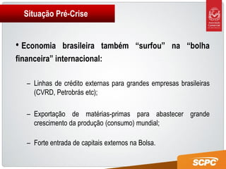 Situação Pré-Crise


• Economia    brasileira também “surfou” na “bolha
financeira” internacional:

  – Linhas de crédito externas para grandes empresas brasileiras
    (CVRD, Petrobrás etc);

  – Exportação de matérias-primas para abastecer grande
    crescimento da produção (consumo) mundial;

  – Forte entrada de capitais externos na Bolsa.
 