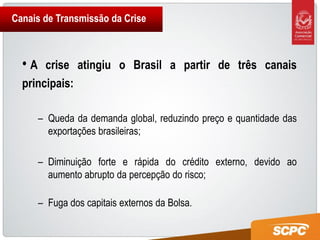 Canais de Transmissão da Crise



  •A   crise atingiu o Brasil a partir de três canais
  principais:

       – Queda da demanda global, reduzindo preço e quantidade das
         exportações brasileiras;

       – Diminuição forte e rápida do crédito externo, devido ao
         aumento abrupto da percepção do risco;

       – Fuga dos capitais externos da Bolsa.
 