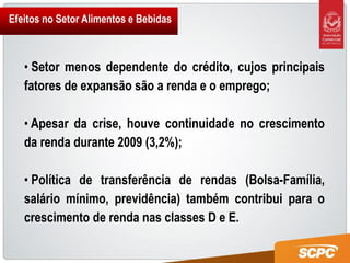 Efeitos no Setor Alimentos e Bebidas



   • Setor menos dependente do crédito, cujos principais
   fatores de expansão são a renda e o emprego;

   • Apesar da crise, houve continuidade no crescimento
   da renda durante 2009 (3,2%);

   • Política de transferência de rendas (Bolsa-Família,
   salário mínimo, previdência) também contribui para o
   crescimento de renda nas classes D e E.
 