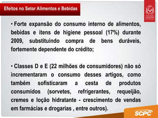 Efeitos no Setor Alimentos e Bebidas


   • Forte expansão do consumo interno de alimentos,
   bebidas e itens de higiene pessoal (17%) durante
   2009, substituindo compra de bens duráveis,
   fortemente dependente do crédito;

   • Classes D e E (22 milhões de consumidores) não só
   incrementaram o consumo desses artigos, como
   também sofisticaram a cesta de produtos
   consumidos (sorvetes, refrigerantes, requeijão,
   cremes e loção hidratante - crescimento de vendas
   em farmácias e drogarias , entre outros).
 
