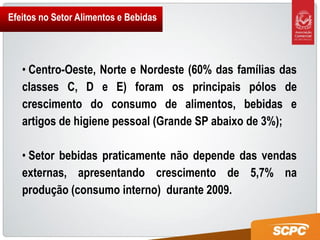 Efeitos no Setor Alimentos e Bebidas




   • Centro-Oeste, Norte e Nordeste (60% das famílias das
   classes C, D e E) foram os principais pólos de
   crescimento do consumo de alimentos, bebidas e
   artigos de higiene pessoal (Grande SP abaixo de 3%);

   • Setor bebidas praticamente não depende das vendas
   externas, apresentando crescimento de 5,7% na
   produção (consumo interno) durante 2009.
 