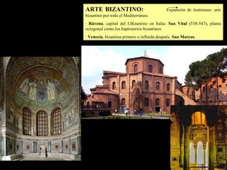 Arte Bizantino
ARTE BIZANTINO: Expansión de Justiniano: arte
bizantino por todo el Mediterráneo.
· Rávena, capital del I.Bizantino en Italia: San Vital (538-547), planta
octogonal como los baptisterios bizantinos
· Venecia, bizantina primero e influida después. San Marcos.
San Vital
 