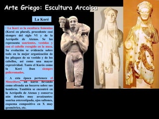 La Koré
· La Koré es la escultura femenina
(Koroi en plural), procedente casi
siempre del siglo VI y de la
Acrópolis de Atenas. Se las
representa sonrientes, vestidas y
con el cabello recogido en la nuca.
Su evolución se evidencia sobre
todo en la mejor organización de
los pliegues de su vestido y de los
cabellos, así como una mayor
expresividad. Tanto el Kurós como
la Koré iban siempre
policromados.
· A esta época pertenece el
Moscóforo, un kurós llevando
como ofrenda un becerro sobre sus
hombros. También se encontró en
la Acrópolis de Atenas y conserva
aún detalles muy arcaizantes:
sonrisa estereotipada, ojos saltones,
esquema compositivo en X muy
geométrico, etc.
Koroi de la Acrópolis de AtenasMoscóforo
Arte Griego: Escultura ArcaicaArte Griego: Escultura Arcaica
 