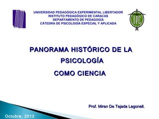 PANORAMA HISTÓRICO DE LAPANORAMA HISTÓRICO DE LA
PSICOLOGÍAPSICOLOGÍA
COMO CIENCIACOMO CIENCIA
Octubre, 2012
Prof. Miren De Tejada Lagonell.Prof. Miren De Tejada Lagonell.
UNIVERSIDAD PEDAGÓGICA EXPERIMENTAL LIBERTADOR
INSTITUTO PEDAGÓGICO DE CARACAS
DEPARTAMENTO DE PEDAGOGÍA
CÁTEDRA DE PSICOLOGÍA ESPECIAL Y APLICADA
 