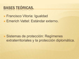 Bases teóricas.Francisco Vitoria: IgualdadEmerichVattel: Estándar externo.Sistemas de protección: Regímenes extraterritoriales y la protección diplomática. 