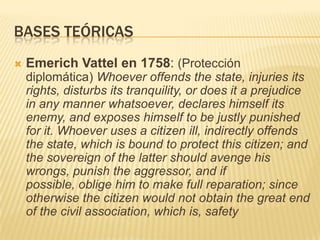BASES TEÓRICASEmerichVattel en 1758: (Proteccióndiplomática) Whoever offends the state, injuries its rights, disturbs its tranquility, or does it a prejudice in any manner whatsoever, declares himself its enemy, and exposes himself to be justly punished for it. Whoever uses a citizen ill, indirectly offends the state, which is bound to protect this citizen; and the sovereign of the latter should avenge his wrongs, punish the aggressor, and if possible, oblige him to make full reparation; since otherwise the citizen would not obtain the great end of the civil association, which is, safety