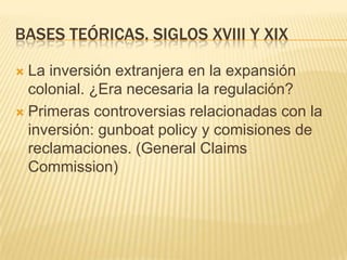 BASES TEÓRICAS. Siglos xviii y xixLa inversión extranjera en la expansión colonial. ¿Era necesaria la regulación?Primeras controversias relacionadas con la inversión: gunboatpolicy y comisiones de reclamaciones. (General ClaimsCommission)