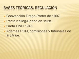 BASES TEÓRICAS. REGULACIÓNConvención Drago-Porter de 1907.Pacto Kellog-Briand en 1928.Carta ONU 1945. Además PCIJ, comisiones y tribunales de arbitraje. 
