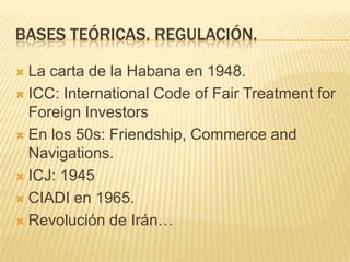 BASES TEÓRICAS. REGULACIÓN.La carta de la Habana en 1948.ICC: International Code of FairTreatmentforForeignInvestorsEn los 50s: Friendship, Commerce and Navigations.ICJ: 1945CIADI en 1965.Revolución de Irán…