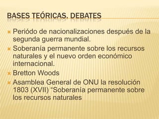 BASES TEÓRICAS. DEBATESPeriódo de nacionalizaciones después de la segunda guerra mundial. Soberanía permanente sobre los recursos naturales y el nuevo orden económico internacional. Bretton WoodsAsamblea General de ONU la resolución 1803 (XVII) “Soberanía permanente sobre los recursos naturales