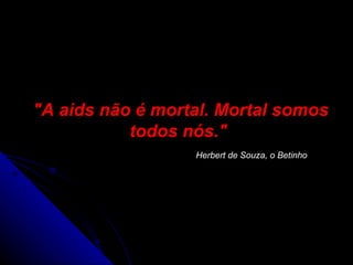 "A aids não é mortal. Mortal somos todos nós."    Herbert de Souza, o Betinho   