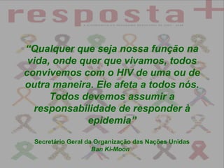 “ Qualquer que seja nossa função na vida, onde quer que vivamos, todos convivemos com o HIV de uma ou de outra maneira. Ele afeta a todos nós. Todos devemos assumir a responsabilidade de responder à epidemia” Secretário Geral da Organização das Nações Unidas Ban Ki-Moon   