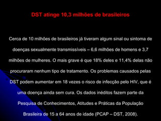 DST atinge 10,3 milhões de brasileiros Cerca de 10 milhões de brasileiros já tiveram algum sinal ou sintoma de doenças sexualmente transmissíveis – 6,6 milhões de homens e 3,7 milhões de mulheres. O mais grave é que 18% deles e 11,4% delas não procuraram nenhum tipo de tratamento. Os problemas causados pelas DST podem aumentar em 18 vezes o risco de infecção pelo HIV, que é uma doença ainda sem cura. Os dados inéditos fazem parte da Pesquisa de Conhecimentos, Atitudes e Práticas da População Brasileira de 15 a 64 anos de idade (PCAP – DST, 2008). 