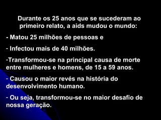 Durante os 25 anos que se sucederam ao primeiro relato, a aids mudou o mundo:  - Matou 25 milhões de pessoas e  Infectou mais de 40 milhões.  Transformou-se na principal causa de morte entre mulheres e homens, de 15 a 59 anos. Causou o maior revés na história do desenvolvimento humano.  Ou seja, transformou-se no maior desafio de nossa geração. 
