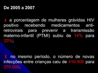 De 2005 a 2007 :    a porcentagem de mulheres grávidas HIV positivo recebendo medicamentos anti-retrovirais para prevenir a transmissão materno-infantil (PTMI) subiu de  14%  para  33% ;    no mesmo período, o número de novas infecções entre crianças caiu de  410.000  para  370.000 .  
