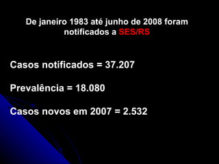 De janeiro 1983 até junho de 2008 foram notificados a  SES/RS Casos notificados = 37.207 Prevalência = 18.080 Casos novos em 2007 = 2.532 