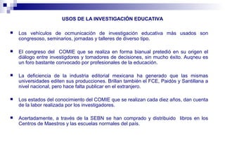 USOS DE LA INVESTIGACIÓN EDUCATIVA
 Los vehículos de ocmunicación de investigación educativa más usados son
congresoso, seminarios, jornadas y talleres de diverso tipo.
 El congreso del COMIE que se realiza en forma bianual pretedió en su origen el
diálogo entre investigdores y tomadores de decisiones, sin mucho éxito. Auqneu es
un foro bastante convocado por profesionales de la educación.
 La deficiencia de la industria editorial mexicana ha generado que las mismas
universidades editen sus producciones. Brillan también el FCE, Paidós y Santillana a
nivel nacional, pero hace falta publicar en el extranjero.
 Los estados del conocimiento del COMIE que se realizan cada diez años, dan cuenta
de la labor realizada por los investigadores.
 Acertadamente, a través de la SEBN se han comprado y distribuido libros en los
Centros de Maestros y las escuelas normales del país.
 