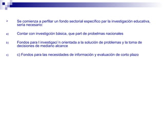  Se comienza a perfilar un fondo sectorial específico par la investigación educativa,
sería necesario:
a) Contar con investigción básica, que part de probelmas nacionales
b) Fondos para l investigaci´n orientada a la solución de problemas y la toma de
decisiones de mediano alcance
c) c) Fondos para las necesidades de información y evaluación de corto plazo
 